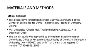 MATERIALS AND METHODS
Ethical approval
• This prospective randomized clinical study was conducted at the
Center of Excellence for Dental Implantology, Faculty of Dentistry,
Chiang
• Mai University (Chiang Mai, Thailand) during August 2017 to
December 2018.
• The clinical study was approved by the Human Experimentation
Committee, Office of Research Ethics, Faculty of Dentistry, Chiang Mai
University (No. 40/2017) and with Thai clinical trials registry ID
number TCTR20180112002
 