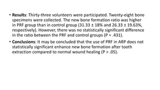 • Results: Thirty-three volunteers were participated. Twenty-eight bone
specimens were collected. The new bone formation ratio was higher
in PRF group than in control group (31.33 ± 18% and 26.33 ± 19.63%,
respectively). However, there was no statistically significant difference
in the ratio between the PRF and control groups (P = .431).
• Conclusions: It may be concluded that the use of PRF in ARP does not
statistically significant enhance new bone formation after tooth
extraction compared to normal wound healing (P > .05).
 