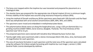 • The bony core trapped within the trephine bur was harvested and prepared for placement on a
histological slide.
• The alveolar bone was prepared for the appropriate size of dental implant,10 mm in minimum length.
Primary stability of the implant was assured using resonance frequency analysis (RFA).
• Using the method of Donath and Breune,28 the specimens were fixed with 10% formalin and the fixed
bone was dehydrated with serial alcohol concentrations (60%, 80%, 96%, and 100%).
• The specimens were rinsed and embedded in methylmetacrylate blocks.
• The polymerization blocks were cut along the longitudinal axis, using a 150-μm diamond disc in a
grinding machine (EXAKT 400CS, Serve Science, Bangkok, Thailand). The Final thickness of the
specimen was~10 to 15 μm.
• The prepared specimens were stained with toluidine blue followed by basic fuchsin dye.
• Twenty-eight slides were examined under a stereo microscope (Stemi 350, Zeiss, Jena, Germany) with
×4 magnification for each specimen.
• The area of new bone formation in each specimen and the total area of the specimen were calculated
using the software Fiji Is Bone sample harvesting with trephine bur Just Image J, version 2, GNU
General Public License developed by stallman.
 