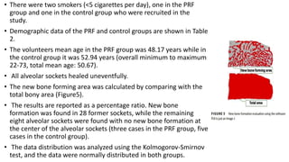 • There were two smokers (<5 cigarettes per day), one in the PRF
group and one in the control group who were recruited in the
study.
• Demographic data of the PRF and control groups are shown in Table
2.
• The volunteers mean age in the PRF group was 48.17 years while in
the control group it was 52.94 years (overall minimum to maximum:
22-73, total mean age: 50.67).
• All alveolar sockets healed uneventfully.
• The new bone forming area was calculated by comparing with the
total bony area (Figure5).
• The results are reported as a percentage ratio. New bone
formation was found in 28 former sockets, while the remaining
eight alveolar sockets were found with no new bone formation at
the center of the alveolar sockets (three cases in the PRF group, five
cases in the control group).
• The data distribution was analyzed using the Kolmogorov-Smirnov
test, and the data were normally distributed in both groups.
 