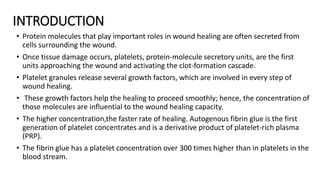 INTRODUCTION
• Protein molecules that play important roles in wound healing are often secreted from
cells surrounding the wound.
• Once tissue damage occurs, platelets, protein-molecule secretory units, are the first
units approaching the wound and activating the clot-formation cascade.
• Platelet granules release several growth factors, which are involved in every step of
wound healing.
• These growth factors help the healing to proceed smoothly; hence, the concentration of
those molecules are influential to the wound healing capacity.
• The higher concentration,the faster rate of healing. Autogenous fibrin glue is the first
generation of platelet concentrates and is a derivative product of platelet-rich plasma
(PRP).
• The fibrin glue has a platelet concentration over 300 times higher than in platelets in the
blood stream.
 