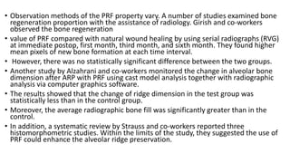 • Observation methods of the PRF property vary. A number of studies examined bone
regeneration proportion with the assistance of radiology. Girish and co-workers
observed the bone regeneration
• value of PRF compared with natural wound healing by using serial radiographs (RVG)
at immediate postop, first month, third month, and sixth month. They found higher
mean pixels of new bone formation at each time interval.
• However, there was no statistically significant difference between the two groups.
• Another study by Alzahrani and co-workers monitored the change in alveolar bone
dimension after ARP with PRF using cast model analysis together with radiographic
analysis via computer graphics software.
• The results showed that the change of ridge dimension in the test group was
statistically less than in the control group.
• Moreover, the average radiographic bone fill was significantly greater than in the
control.
• In addition, a systematic review by Strauss and co-workers reported three
histomorphometric studies. Within the limits of the study, they suggested the use of
PRF could enhance the alveolar ridge preservation.
 