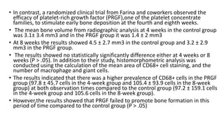 • In contrast, a randomized clinical trial from Farina and coworkers observed the
efficacy of platelet-rich growth factor (PRGF),one of the platelet concentrate
families, to stimulate early bone deposition at the fourth and eighth weeks.
• The mean bone volume from radiographic analysis at 4 weeks in the control group
was 3.1± 3.4 mm3 and in the PRGF group it was 1.4 ± 2 mm3
• At 8 weeks the results showed 4.5 ± 2.7 mm3 in the control group and 3.2 ± 2.9
mm3 in the PRGF group.
• The results showed no statistically significantly difference either at 4 weeks or 8
weeks (P > .05). In addition to their study, histomorphometric analysis was
conducted using the calculation of the mean area of CD68+ cell staining, and the
number of macrophage and giant cells.
• The results indicated that there was a higher prevalence of CD68+ cells in the PRGF
group (97.8 ± 45.7 cells in the 4-week group and 105.4 ± 93.9 cells in the 8-week
group) at both observation times compared to the control group (97.2 ± 159.1 cells
in the 4-week group and 105.6 cells in the 8-week group).
• However,the results showed that PRGF failed to promote bone formation in this
period of time compared to the control group (P > .05)
 