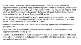 • Alternatively, Knapen and co-workers36 conducted a study in rabbits to measure
regenerative bone quantity subsequent to filling with different biomaterials, which were L-
PRF, bovine hydroxyapatite(BHA), a combination of BHA and L-PRF, and no material filled
at all used as the control, into the prepared chamber of rabbit skulls at three different
time points which were 1 week, 5 weeks, and 12 weeks.
• Histomorphometric analysis of the results was presented in bone quantity percentage
ratios. They found that bone quantity increased significantly in co-ordination with time
rather than with the use of biomaterials (P < .0001).
• However, bone formation quantity was not statistically significantly different between
groups (P > .05).
• They concluded that platelet fibrin has insufficient potential to stimulate more bone
regeneration in the control group.
• Similar to our study,the null hypothesis assumed that there was no significant difference
in new bone formation in socket preservation with PRF after tooth extraction compared to
conventional wound healing.
 