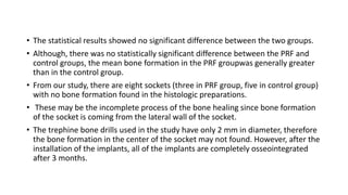 • The statistical results showed no significant difference between the two groups.
• Although, there was no statistically significant difference between the PRF and
control groups, the mean bone formation in the PRF groupwas generally greater
than in the control group.
• From our study, there are eight sockets (three in PRF group, five in control group)
with no bone formation found in the histologic preparations.
• These may be the incomplete process of the bone healing since bone formation
of the socket is coming from the lateral wall of the socket.
• The trephine bone drills used in the study have only 2 mm in diameter, therefore
the bone formation in the center of the socket may not found. However, after the
installation of the implants, all of the implants are completely osseointegrated
after 3 months.
 