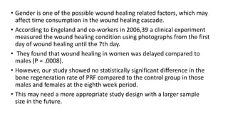 • Gender is one of the possible wound healing related factors, which may
affect time consumption in the wound healing cascade.
• According to Engeland and co-workers in 2006,39 a clinical experiment
measured the wound healing condition using photographs from the first
day of wound healing until the 7th day.
• They found that wound healing in women was delayed compared to
males (P = .0008).
• However, our study showed no statistically significant difference in the
bone regeneration rate of PRF compared to the control group in those
males and females at the eighth week period.
• This may need a more appropriate study design with a larger sample
size in the future.
 