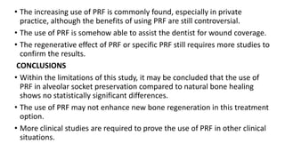 • The increasing use of PRF is commonly found, especially in private
practice, although the benefits of using PRF are still controversial.
• The use of PRF is somehow able to assist the dentist for wound coverage.
• The regenerative effect of PRF or specific PRF still requires more studies to
confirm the results.
CONCLUSIONS
• Within the limitations of this study, it may be concluded that the use of
PRF in alveolar socket preservation compared to natural bone healing
shows no statistically significant differences.
• The use of PRF may not enhance new bone regeneration in this treatment
option.
• More clinical studies are required to prove the use of PRF in other clinical
situations.
 