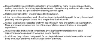 •Clinically,platelet-concentrate applications are available for many treatment procedures,
such as hemostasis, thrombocytopenia treatment chemotherapy, and so on. Moreover, the
fibrin glue is used as a postoperative bleeding control agent.
•Platelet-rich fibrin (PRF) was introduced by Choukroun.
•It is a three-dimensional network of various important platelet growth factors, the network
gradually releases growth factors for a longer time than with PRP.
•Various studies have suggested that PRF has efficacy in hard and soft tissue regeneration.
Marx and co-workers observed the efficiency of platelet-concentrate as a bone graft
supplement.
•They concluded that platelet concentrate gives significantly increased new bone
regeneration when compared to normal wound healing.
•In addition, they claimed that growth factors in platelet concentrate increase the rates of
bone formation and bone mineralization in first 6 months.
 