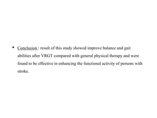 • Conclusion : result of this study showed improve balance and gait
abilities after VRGT compared with general physical therapy and were
found to be effective in enhancing the functional activity of persons with
stroke.
 