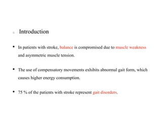 Introduction
• In patients with stroke, balance is compromised due to muscle weakness
and asymmetric muscle tension.
• The use of compensatory movements exhibits abnormal gait form, which
causes higher energy consumption.
• 75 % of the patients with stroke represent gait disorders.
 