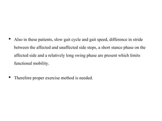 • Also in these patients, slow gait cycle and gait speed, difference in stride
between the affected and unaffected side steps, a short stance phase on the
affected side and a relatively long swing phase are present which limits
functional mobility.
• Therefore proper exercise method is needed.
 