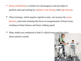 • Robot-rehabilitation is found to be advantageous and also helps to
perform safer gait training by repetitive task training with high intensity.
• These trainings, which requires repetitive tasks, can increase the neuro-
plasticity and motor learning that focus on reorganisation of brain tissue,
resulting in better balance and faster walking speed.
• Many studies are conducted to find it’s effectiveness and they have
shown positive results.
 