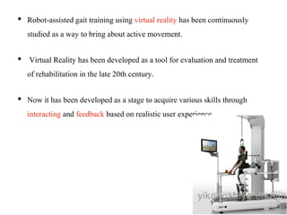 • Robot-assisted gait training using virtual reality has been continuously
studied as a way to bring about active movement.
• Virtual Reality has been developed as a tool for evaluation and treatment
of rehabilitation in the late 20th century.
• Now it has been developed as a stage to acquire various skills through
interacting and feedback based on realistic user experience.
 