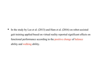 • In the study by Lee et al. (2013) and Ham et al. (2016) on robot-assisted
gait training applied based on virtual reality reported significant effects on
functional performance according to the positive change of balance
ability and walking ability.
 
