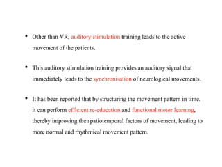 • Other than VR, auditory stimulation training leads to the active
movement of the patients.
• This auditory stimulation training provides an auditory signal that
immediately leads to the synchronisation of neurological movements.
• It has been reported that by structuring the movement pattern in time,
it can perform efficient re-education and functional motor learning,
thereby improving the spatiotemporal factors of movement, leading to
more normal and rhythmical movement pattern.
 