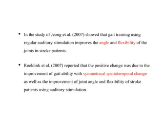 • In the study of Jeong et al. (2007) showed that gait training using
regular auditory stimulation improves the angle and flexibility of the
joints in stroke patients.
• Roeldink et al. (2007) reported that the positive change was due to the
improvement of gait ability with symmetrical spatiotemporal change
as well as the improvement of joint angle and flexibility of stroke
patients using auditory stimulation.
 