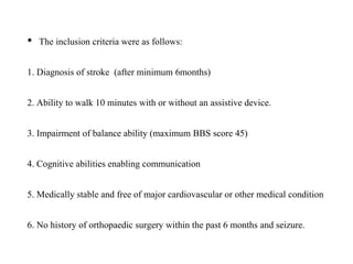 • The inclusion criteria were as follows:
1. Diagnosis of stroke (after minimum 6months)
2. Ability to walk 10 minutes with or without an assistive device.
3. Impairment of balance ability (maximum BBS score 45)
4. Cognitive abilities enabling communication
5. Medically stable and free of major cardiovascular or other medical condition
6. No history of orthopaedic surgery within the past 6 months and seizure.
 