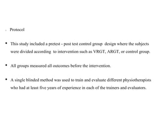 Protocol
• This study included a pretest - post test control group design where the subjects
were divided according to intervention such as VRGT, ARGT, or control group.
• All groups measured all outcomes before the intervention.
• A single blinded method was used to train and evaluate different physiotherapists
who had at least five years of experience in each of the trainers and evaluators.
 