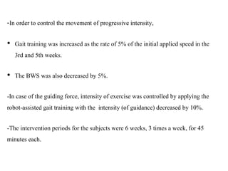 -In order to control the movement of progressive intensity,
• Gait training was increased as the rate of 5% of the initial applied speed in the
3rd and 5th weeks.
• The BWS was also decreased by 5%.
-In case of the guiding force, intensity of exercise was controlled by applying the
robot-assisted gait training with the intensity (of guidance) decreased by 10%.
-The intervention periods for the subjects were 6 weeks, 3 times a week, for 45
minutes each.
 
