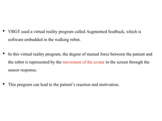 • VRGT used a virtual reality program called Augmented feedback, which is
software embedded in the walking robot.
• In this virtual reality program, the degree of mutual force between the patient and
the robot is represented by the movement of the avatar in the screen through the
sensor response.
• This program can lead to the patient’s reaction and motivation.
 