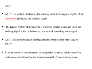 ARGT
• ARGT is a method of adjusting the walking speed to the regular rhythm of the
metronome producing the auditory signal.
• The regular rhythm of metronome is a method to train the patient to set the
auditory signal at the initial contact, and to walk according to the signal.
• ARGT also performed gait training using the rehabilitation robot used in
VRGT.
• In order to control the movement of progressive intensity, the rhythm of the
metronome was adjusted at the speed increased by 5% of walking speed.
 