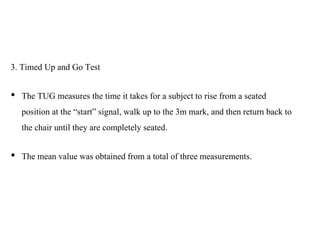 3. Timed Up and Go Test
• The TUG measures the time it takes for a subject to rise from a seated
position at the “start” signal, walk up to the 3m mark, and then return back to
the chair until they are completely seated.
• The mean value was obtained from a total of three measurements.
 