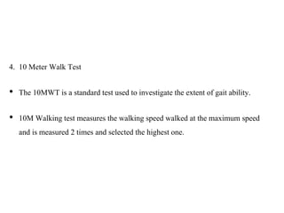 4. 10 Meter Walk Test
• The 10MWT is a standard test used to investigate the extent of gait ability.
• 10M Walking test measures the walking speed walked at the maximum speed
and is measured 2 times and selected the highest one.
 
