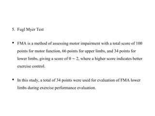 5. Fugl Myer Test
• FMA is a method of assessing motor impairment with a total score of 100
points for motor function, 66 points for upper limbs, and 34 points for
lower limbs, giving a score of 0 ∼ 2, where a higher score indicates better
exercise control.
• In this study, a total of 34 points were used for evaluation of FMA lower
limbs during exercise performance evaluation.
 
