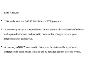 Data Analysis
• This study used the PASW Statistics ver. 19.0 program.
• A normality analysis was performed on the general characteristics of subjects
and a paired t-test was performed to examine for changes pre and post-
intervention for each group.
• A one-way ANOVA was used to determine for statistically significant
differences in balance and walking ability between groups after six weeks,
 