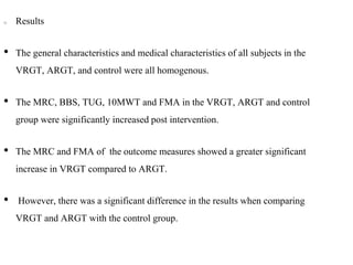 Results
• The general characteristics and medical characteristics of all subjects in the
VRGT, ARGT, and control were all homogenous.
• The MRC, BBS, TUG, 10MWT and FMA in the VRGT, ARGT and control
group were significantly increased post intervention.
• The MRC and FMA of the outcome measures showed a greater significant
increase in VRGT compared to ARGT.
• However, there was a significant difference in the results when comparing
VRGT and ARGT with the control group.
 