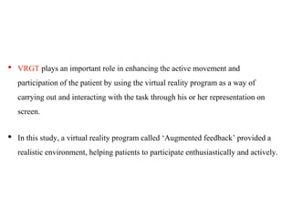 • VRGT plays an important role in enhancing the active movement and
participation of the patient by using the virtual reality program as a way of
carrying out and interacting with the task through his or her representation on
screen.
• In this study, a virtual reality program called ‘Augmented feedback’ provided a
realistic environment, helping patients to participate enthusiastically and actively.
 