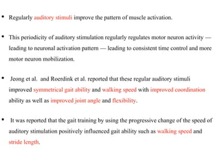 • Regularly auditory stimuli improve the pattern of muscle activation.
• This periodicity of auditory stimulation regularly regulates motor neuron activity —
leading to neuronal activation pattern — leading to consistent time control and more
motor neuron mobilization.
• Jeong et al. and Roerdink et al. reported that these regular auditory stimuli
improved symmetrical gait ability and walking speed with improved coordination
ability as well as improved joint angle and flexibility.
• It was reported that the gait training by using the progressive change of the speed of
auditory stimulation positively influenced gait ability such as walking speed and
stride length.
 