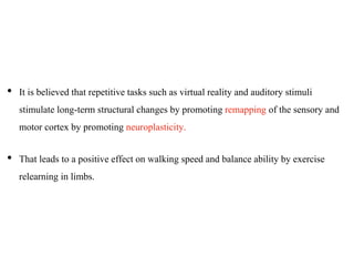 • It is believed that repetitive tasks such as virtual reality and auditory stimuli
stimulate long-term structural changes by promoting remapping of the sensory and
motor cortex by promoting neuroplasticity.
• That leads to a positive effect on walking speed and balance ability by exercise
relearning in limbs.
 