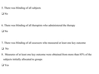 5. There was blinding of all subjects
❑ No
6. There was blinding of all therapists who administered the therapy
❑ No
7. There was blinding of all assessors who measured at least one key outcome
❑ No
8. Measures of at least one key outcome were obtained from more than 85% of the
subjects initially allocated to groups
❑ Yes
 