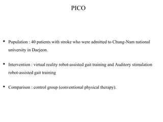 PICO
• Population : 40 patients with stroke who were admitted to Chung-Nam national
university in Daejeon.
• Intervention : virtual reality robot-assisted gait training and Auditory stimulation
robot-assisted gait training
• Comparison : control group (conventional physical therapy).
 