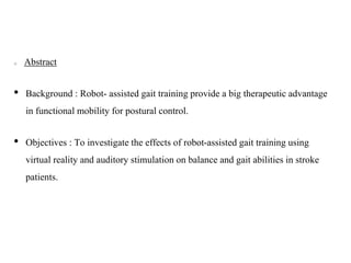 Abstract
• Background : Robot- assisted gait training provide a big therapeutic advantage
in functional mobility for postural control.
• Objectives : To investigate the effects of robot-assisted gait training using
virtual reality and auditory stimulation on balance and gait abilities in stroke
patients.
 