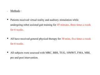 Methods :
• Patients received virtual reality and auditory stimulation while
undergoing robot assisted gait training for 45 minutes, three times a week
for 6 weeks.
• All have received general physical therapy for 30 mins, five times a week
for 6 weeks.
• All subjects were assessed with MRC, BBS, TUG, 10MWT, FMA, MBI,
pre and post intervention.
 