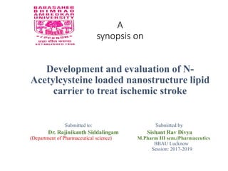 A
synopsis on
Development and evaluation of N-
Acetylcysteine loaded nanostructure lipid
carrier to treat ischemic stroke
Submitted to: Submitted by
Dr. Rajinikanth Siddalingam Sishant Rav Divya
(Department of Pharmaceutical science) M.Pharm III sem.(Pharmaceutics
BBAU Lucknow
Session: 2017-2019
 