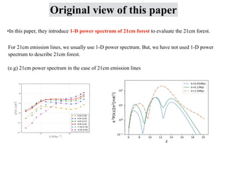 Original view of this paper
•In this paper, they introduce 1-D power spectrum of 21cm forest to evaluate the 21cm forest.
For 21cm emission lines, we usually use 1-D power spectrum. But, we have not used 1-D power
spectrum to describe 21cm forest.
(e.g) 21cm power spectrum in the case of 21cm emission lines
 