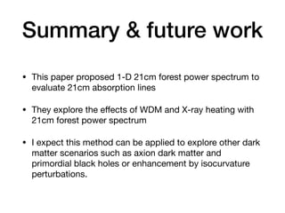Summary & future work
• This paper proposed 1-D 21cm forest power spectrum to
evaluate 21cm absorption lines
• They explore the e
ff
ects of WDM and X-ray heating with
21cm forest power spectrum
• I expect this method can be applied to explore other dark
matter scenarios such as axion dark matter and
primordial black holes or enhancement by isocurvature
perturbations.
 