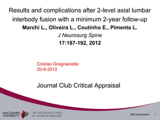 Results and complications after 2-level axial lumbar
 interbody fusion with a minimum 2-year follow-up
    Marchi L., Oliveira L., Coutinho E., Pimenta L.
                   J Neurosurg Spine
                   17:187-192, 2012


          Cristian Gragnaniello
          20-9-2012


          Journal Club Critical Appraisal



                                                EBS presentation   1
 