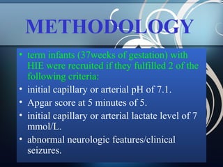 METHODOLOGY
• term infants (37weeks of gestation) with
HIE were recruited if they fulfilled 2 of the
following criteria:
• initial capillary or arterial pH of 7.1.
• Apgar score at 5 minutes of 5.
• initial capillary or arterial lactate level of 7
mmol/L.
• abnormal neurologic features/clinical
seizures.

 