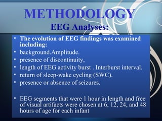 METHODOLOGY
EEG Analyses:
• The evolution of EEG findings was examined
including:
• background.Amplitude.
• presence of discontinuity,
• length of EEG activity burst . Interburst interval.
• return of sleep-wake cycling (SWC).
• presence or absence of seizures.
• EEG segments that were 1 hour in length and free
of visual artifacts were chosen at 6, 12, 24, and 48
hours of age for each infant

 