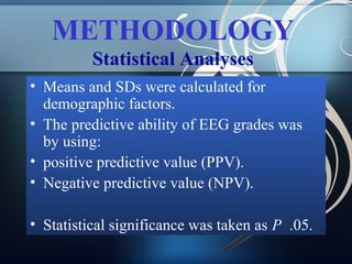 METHODOLOGY
Statistical Analyses
• Means and SDs were calculated for
demographic factors.
• The predictive ability of EEG grades was
by using:
• positive predictive value (PPV).
• Negative predictive value (NPV).
• Statistical significance was taken as P .05.

 