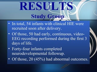 RESULTS
Study Group
• In total, 54 infants with clinical HIE were
recruited soon after delivery.
• Of those, 50 had early, continuous, videoEEG recording performed during the first 3
days of life.
• Forty-four infants completed
neurodevelopmental followup.
• Of those, 20 (45%) had abnormal outcomes.

 