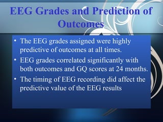 EEG Grades and Prediction of
Outcomes
• The EEG grades assigned were highly
predictive of outcomes at all times.
• EEG grades correlated significantly with
both outcomes and GQ scores at 24 months.
• The timing of EEG recording did affect the
predictive value of the EEG results

 