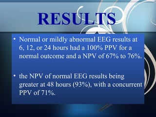 RESULTS
• Normal or mildly abnormal EEG results at
6, 12, or 24 hours had a 100% PPV for a
normal outcome and a NPV of 67% to 76%.
• the NPV of normal EEG results being
greater at 48 hours (93%), with a concurrent
PPV of 71%.

 