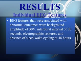 RESULTS
Individual EEG Features
• EEG features that were associated with
abnormal outcomes were background
amplitude of 30V, interburst interval of 30
seconds, electrographic seizures, and
absence of sleep-wake cycling at 48 hours.

 