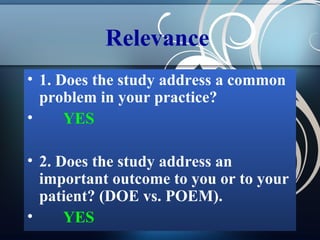Relevance
• 1. Does the study address a common
problem in your practice?
•
YES
• 2. Does the study address an
important outcome to you or to your
patient? (DOE vs. POEM).
•
YES

 