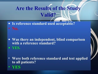 Are the Results of the Study
Valid?
• Is reference standard used acceptable?

• No.
• Was there an independent, blind comparison
with a reference standard?
• YES.
• Were both reference standard and test applied
to all patients?

• YES

 